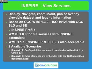 INSPIRE – View Services
 Display, Navigate, zoom in/out, pan or overlay
viewable dataset and legend information
 Based on OGC WMS 1.3.0 – ISO 19128 with OGC
SLD and SE
 INSPIRE Profile
 WMTS 1.0.0 for tile services with INSPIRE
extensions
 WMS 1.1.1 (INSPIRE PROFILE) is also acceptable
 2 Available Scenarios
 Scenario 1: GetCapabilities document is extended with a link to a
Catalogue
 Scenario 2: Extra elements are embedded into the GetCapabilities
document itself
 