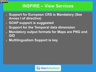 INSPIRE – View Services
 Support for European CRS is Mandatory (See
Annex I of directive)
 SOAP support is suggested
 Support for the Temporal data dimension
 Mandatory output formats for Maps are PNG and
GID
 Multilingualism Support is key
 