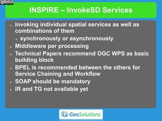 INSPIRE – InvokeSD Services
 Invoking individual spatial services as well as
combinations of them
 synchronously or asynchronously
 Middleware per processing
 Technical Papers recommend OGC WPS as basic
building block
 BPEL is recommended between the others for
Service Chaining and Workflow
 SOAP should be mandatory
 IR and TG not available yet
 