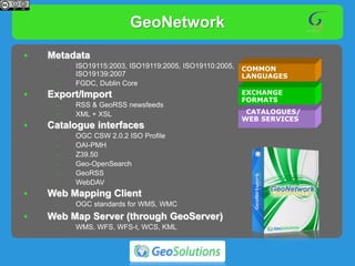 GeoNetwork
COMMON
LANGUAGES
EXCHANGE
FORMATS
CATALOGUES/
WEB SERVICES
• Metadata
– ISO19115:2003, ISO19119:2005, ISO19110:2005,
ISO19139:2007
– FGDC, Dublin Core
• Export/Import
– RSS & GeoRSS newsfeeds
– XML + XSL
• Catalogue interfaces
– OGC CSW 2.0.2 ISO Profile
– OAI-PMH
– Z39.50
– Geo-OpenSearch
– GeoRSS
– WebDAV
• Web Mapping Client
– OGC standards for WMS, WMC
• Web Map Server (through GeoServer)
– WMS, WFS, WFS-t, WCS, KML
 