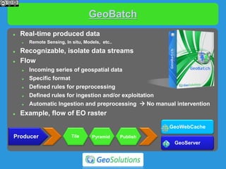 GeoBatch
 Real-time produced data
 Remote Sensing, In situ, Models, etc..
 Recognizable, isolate data streams
 Flow
 Incoming series of geospatial data
 Specific format
 Defined rules for preprocessing
 Defined rules for ingestion and/or exploitation
 Automatic Ingestion and preprocessing  No manual intervention
 Example, flow of EO raster
Producer
GeoServer
GeoWebCache
Tile Pyramid Publish
 