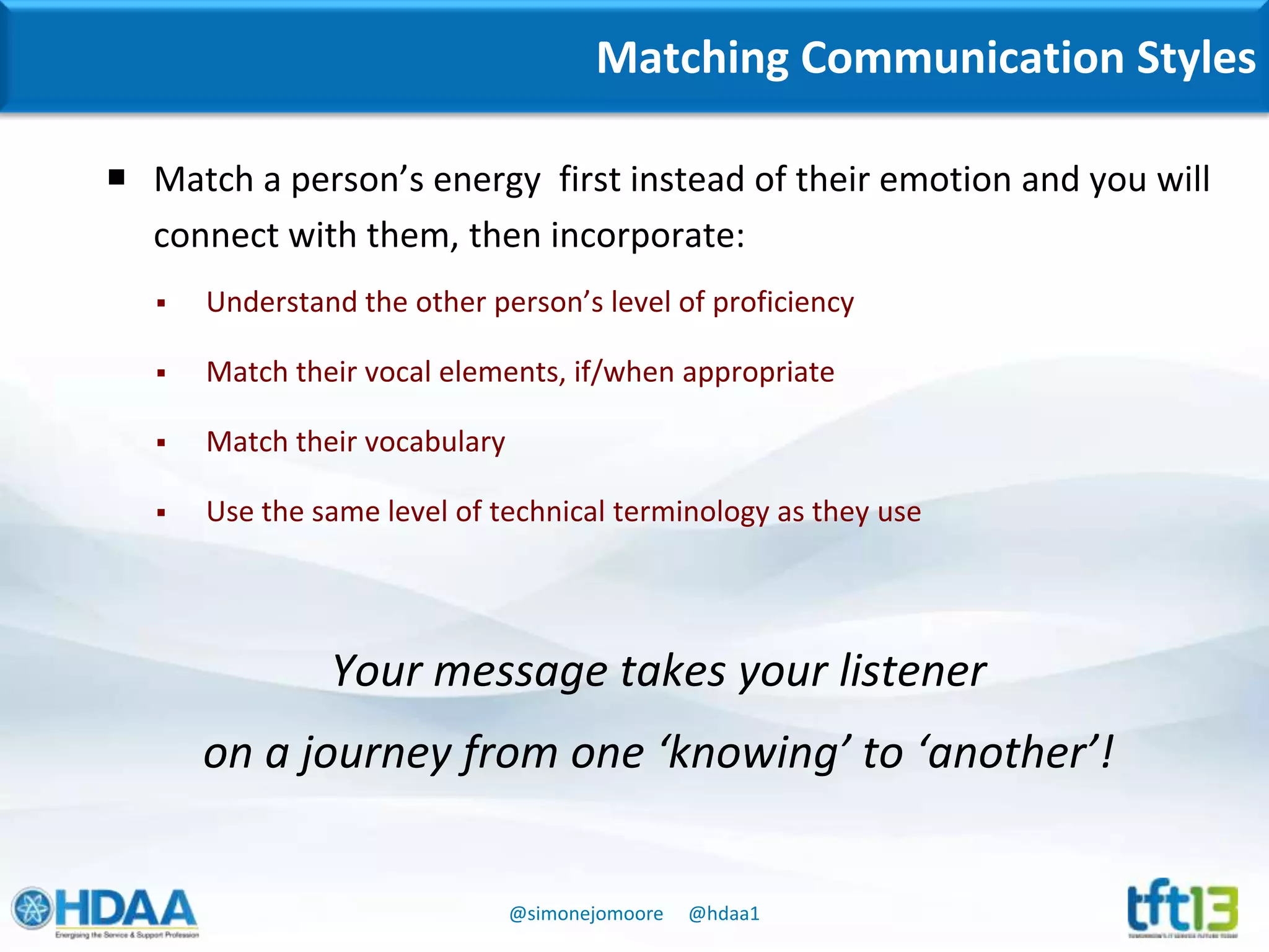 @simonejomoore @hdaa1
Matching Communication Styles
 Match a person’s energy first instead of their emotion and you will
connect with them, then incorporate:
 Understand the other person’s level of proficiency
 Match their vocal elements, if/when appropriate
 Match their vocabulary
 Use the same level of technical terminology as they use
Your message takes your listener
on a journey from one ‘knowing’ to ‘another’!
 