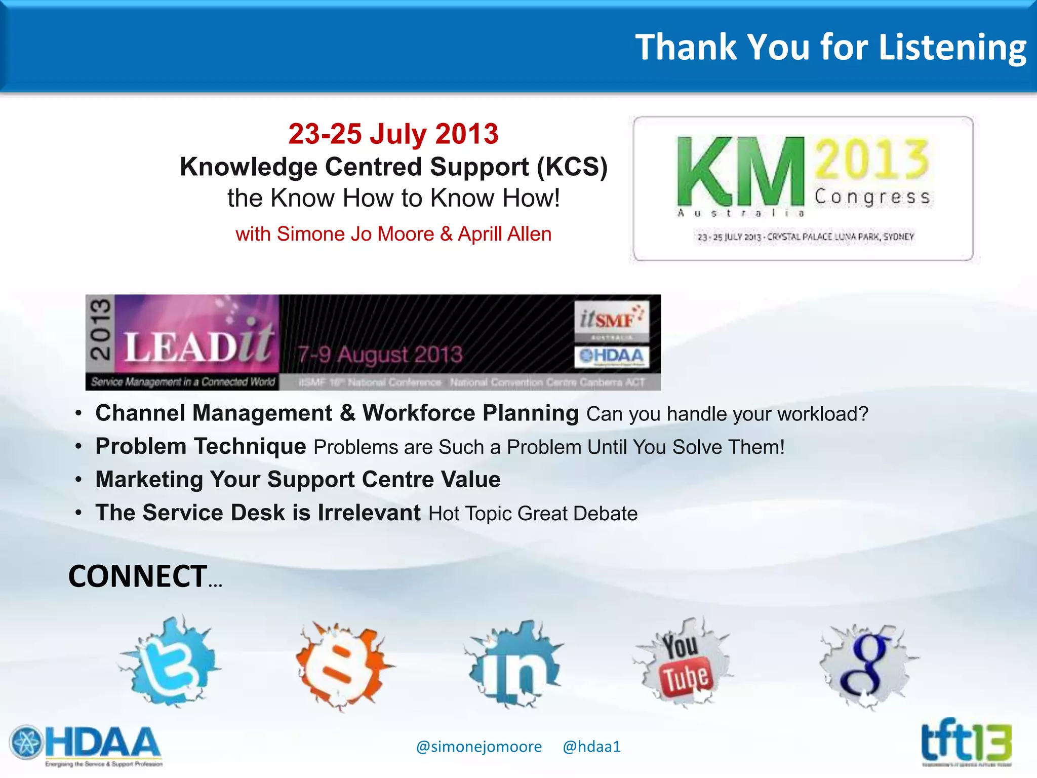 @simonejomoore @hdaa1
Thank You for Listening
CONNECT…
• Channel Management & Workforce Planning Can you handle your workload?
• Problem Technique Problems are Such a Problem Until You Solve Them!
• Marketing Your Support Centre Value
• The Service Desk is Irrelevant Hot Topic Great Debate
23-25 July 2013
Knowledge Centred Support (KCS)
the Know How to Know How!
with Simone Jo Moore & Aprill Allen
 