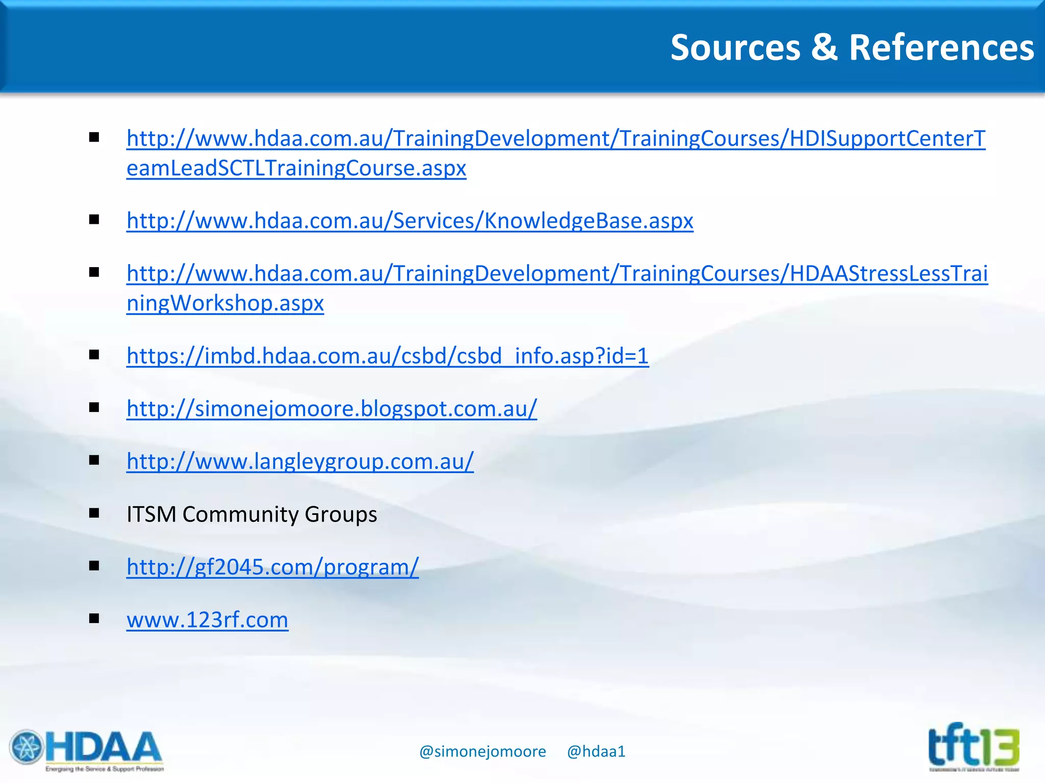 @simonejomoore @hdaa1
Sources & References
 http://www.hdaa.com.au/TrainingDevelopment/TrainingCourses/HDISupportCenterT
eamLeadSCTLTrainingCourse.aspx
 http://www.hdaa.com.au/Services/KnowledgeBase.aspx
 http://www.hdaa.com.au/TrainingDevelopment/TrainingCourses/HDAAStressLessTrai
ningWorkshop.aspx
 https://imbd.hdaa.com.au/csbd/csbd_info.asp?id=1
 http://simonejomoore.blogspot.com.au/
 http://www.langleygroup.com.au/
 ITSM Community Groups
 http://gf2045.com/program/
 www.123rf.com
 