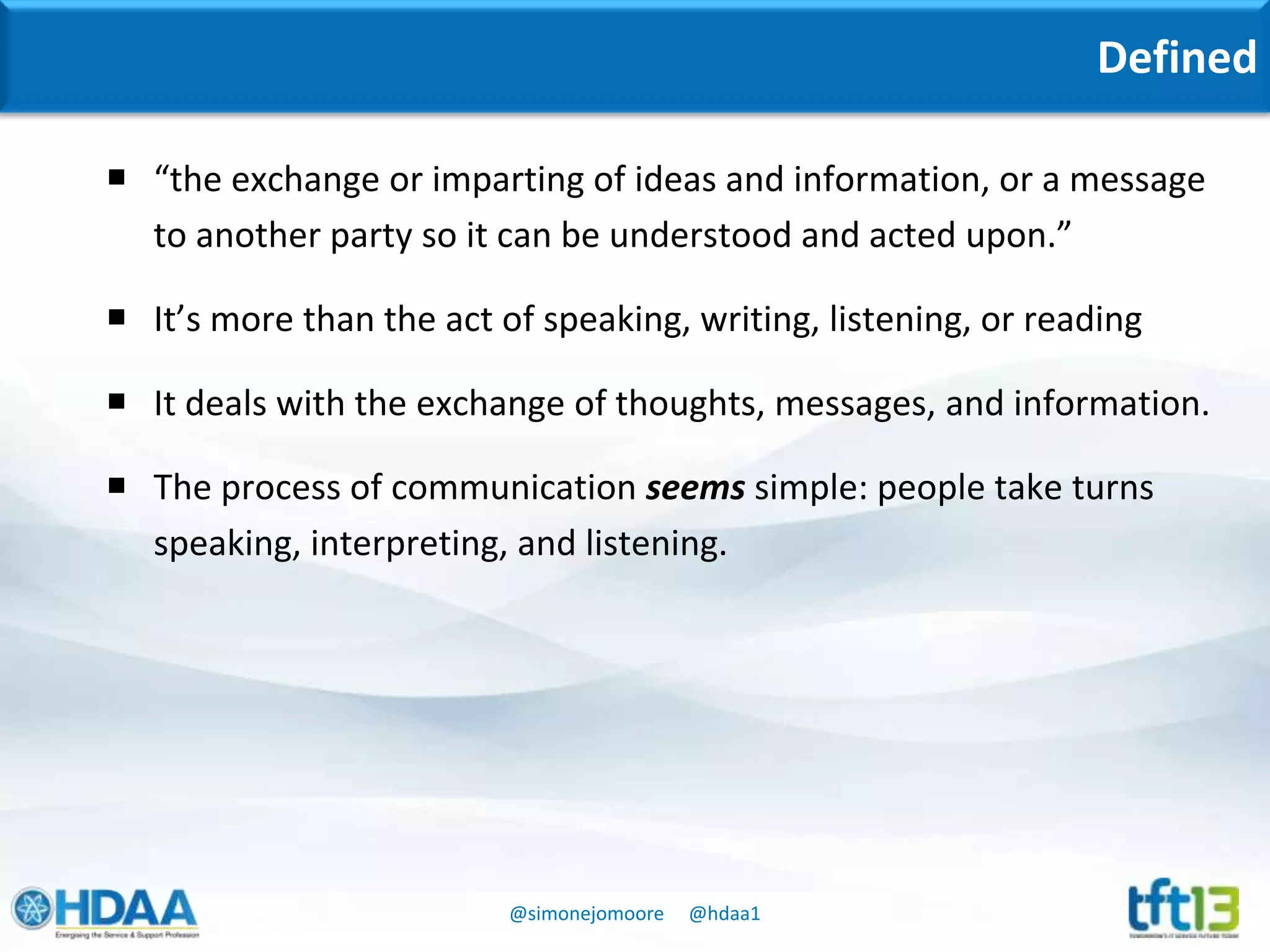 @simonejomoore @hdaa1
Defined
 “the exchange or imparting of ideas and information, or a message
to another party so it can be understood and acted upon.”
 It’s more than the act of speaking, writing, listening, or reading
 It deals with the exchange of thoughts, messages, and information.
 The process of communication seems simple: people take turns
speaking, interpreting, and listening.
 