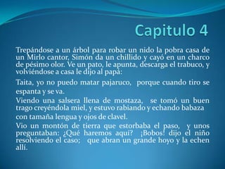 Capitulo 4Trepándose a un árbol para robar un nido la pobra casa de un Mirlo cantor, Simón da un chillido y cayó en un charco de pésimo olor. Ve un pato, le apunta, descarga el trabuco, y volviéndose a casa le dijo al papá: Taita, yo no puedo matar pajaruco,  porque cuando tiro se espanta y se va. Viendo una salsera llena de mostaza,  se tomó un buen trago creyéndola miel, y estuvo rabiando y echando babaza con tamaña lengua y ojos de clavel. Vio un montón de tierra que estorbaba el paso,  y unos preguntaban: ¿Qué haremos aquí?  ¡Bobos! dijo el niño resolviendo el caso;   que abran un grande hoyo y la echen allí. 