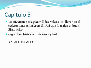 Capitulo 5Lo enviaron por agua, y él fuévolandito  llevando el cedazo para echarla en él:  Así que la traiga el buen Simoncito seguirá su historia pintoresca y fiel.RAFAEL POMBO 