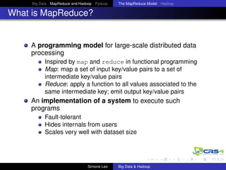 Big Data MapReduce and Hadoop Pydoop The MapReduce Model Hadoop
What is MapReduce?
A programming model for large-scale distributed data
processing
Inspired by map and reduce in functional programming
Map: map a set of input key/value pairs to a set of
intermediate key/value pairs
Reduce: apply a function to all values associated to the
same intermediate key; emit output key/value pairs
An implementation of a system to execute such
programs
Fault-tolerant
Hides internals from users
Scales very well with dataset size
Simone Leo Big Data & Hadoop
 