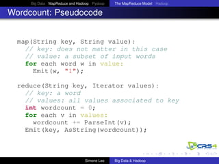 Big Data MapReduce and Hadoop Pydoop The MapReduce Model Hadoop
Wordcount: Pseudocode
map(String key, String value):
// key: does not matter in this case
// value: a subset of input words
for each word w in value:
Emit(w, "1");
reduce(String key, Iterator values):
// key: a word
// values: all values associated to key
int wordcount = 0;
for each v in values:
wordcount += ParseInt(v);
Emit(key, AsString(wordcount));
Simone Leo Big Data & Hadoop
 