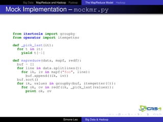 Big Data MapReduce and Hadoop Pydoop The MapReduce Model Hadoop
Mock Implementation – mockmr.py
from itertools import groupby
from operator import itemgetter
def _pick_last(it):
for t in it:
yield t[-1]
def mapreduce(data, mapf, redf):
buf = []
for line in data.splitlines():
for ik, iv in mapf("foo", line):
buf.append((ik, iv))
buf.sort()
for ik, values in groupby(buf, itemgetter(0)):
for ok, ov in redf(ik, _pick_last(values)):
print ok, ov
Simone Leo Big Data & Hadoop
 