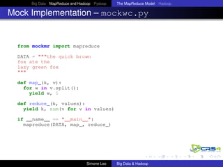 Big Data MapReduce and Hadoop Pydoop The MapReduce Model Hadoop
Mock Implementation – mockwc.py
from mockmr import mapreduce
DATA = """the quick brown
fox ate the
lazy green fox
"""
def map_(k, v):
for w in v.split():
yield w, 1
def reduce_(k, values):
yield k, sum(v for v in values)
if __name__ == "__main__":
mapreduce(DATA, map_, reduce_)
Simone Leo Big Data & Hadoop
 