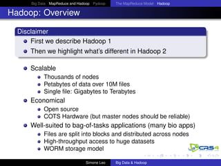 Big Data MapReduce and Hadoop Pydoop The MapReduce Model Hadoop
Hadoop: Overview
Disclaimer
First we describe Hadoop 1
Then we highlight what’s different in Hadoop 2
Scalable
Thousands of nodes
Petabytes of data over 10M ﬁles
Single ﬁle: Gigabytes to Terabytes
Economical
Open source
COTS Hardware (but master nodes should be reliable)
Well-suited to bag-of-tasks applications (many bio apps)
Files are split into blocks and distributed across nodes
High-throughput access to huge datasets
WORM storage model
Simone Leo Big Data & Hadoop
 