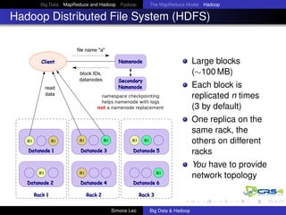 Big Data MapReduce and Hadoop Pydoop The MapReduce Model Hadoop
Hadoop Distributed File System (HDFS)
file name "a"
block IDs,
datanodes
a3 a2
read
data
Client Namenode
Secondary
Namenode
a1
Datanode 1 Datanode 3
Datanode 2 Datanode 6
Datanode 5
Datanode 4
Rack 1 Rack 2 Rack 3
a3 a1
a3
a2
a1 a2
namespace checkpointing
helps namenode with logs
not a namenode replacement
Large blocks
(∼100 MB)
Each block is
replicated n times
(3 by default)
One replica on the
same rack, the
others on different
racks
You have to provide
network topology
Simone Leo Big Data & Hadoop
 