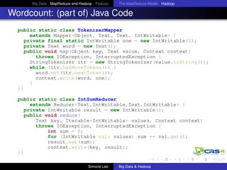 Big Data MapReduce and Hadoop Pydoop The MapReduce Model Hadoop
Wordcount: (part of) Java Code
public static class TokenizerMapper
extends Mapper<Object, Text, Text, IntWritable> {
private final static IntWritable one = new IntWritable(1);
private Text word = new Text();
public void map(Object key, Text value, Context context)
throws IOException, InterruptedException {
StringTokenizer itr = new StringTokenizer(value.toString());
while (itr.hasMoreTokens()) {
word.set(itr.nextToken());
context.write(word, one);
}
}}
public static class IntSumReducer
extends Reducer<Text,IntWritable,Text,IntWritable> {
private IntWritable result = new IntWritable();
public void reduce(
Text key, Iterable<IntWritable> values, Context context)
throws IOException, InterruptedException {
int sum = 0;
for (IntWritable val: values) sum += val.get();
result.set(sum);
context.write(key, result);
}}
Simone Leo Big Data & Hadoop
 