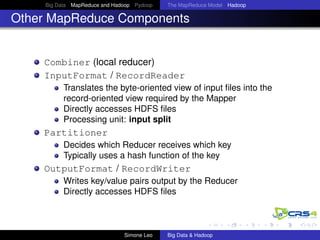 Big Data MapReduce and Hadoop Pydoop The MapReduce Model Hadoop
Other MapReduce Components
Combiner (local reducer)
InputFormat / RecordReader
Translates the byte-oriented view of input ﬁles into the
record-oriented view required by the Mapper
Directly accesses HDFS ﬁles
Processing unit: input split
Partitioner
Decides which Reducer receives which key
Typically uses a hash function of the key
OutputFormat / RecordWriter
Writes key/value pairs output by the Reducer
Directly accesses HDFS ﬁles
Simone Leo Big Data & Hadoop
 