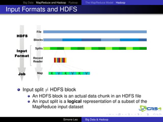 Big Data MapReduce and Hadoop Pydoop The MapReduce Model Hadoop
Input Formats and HDFS
HDFS
Input
Format
Job
Input split = HDFS block
An HDFS block is an actual data chunk in an HDFS ﬁle
An input split is a logical representation of a subset of the
MapReduce input dataset
Simone Leo Big Data & Hadoop
 