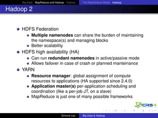 Big Data MapReduce and Hadoop Pydoop The MapReduce Model Hadoop
Hadoop 2
HDFS Federation
Multiple namenodes can share the burden of maintaining
the namespace(s) and managing blocks
Better scalability
HDFS high availability (HA)
Can run redundant namenodes in active/passive mode
Allows failover in case of crash or planned manteinance
YARN
Resource manager: global assignment of compute
resources to applications (HA supported since 2.4.0)
Application master(s) per-application scheduling and
coordination (like a per-job JT, on a slave)
MapReduce is just one of many possible frameworks
Simone Leo Big Data & Hadoop
 