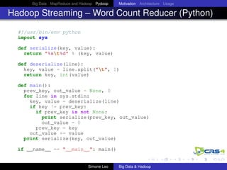 Big Data MapReduce and Hadoop Pydoop Motivation Architecture Usage
Hadoop Streaming – Word Count Reducer (Python)
#!/usr/bin/env python
import sys
def serialize(key, value):
return "%st%d" % (key, value)
def deserialize(line):
key, value = line.split("t", 1)
return key, int(value)
def main():
prev_key, out_value = None, 0
for line in sys.stdin:
key, value = deserialize(line)
if key != prev_key:
if prev_key is not None:
print serialize(prev_key, out_value)
out_value = 0
prev_key = key
out_value += value
print serialize(key, out_value)
if __name__ == "__main__": main()
Simone Leo Big Data & Hadoop
 