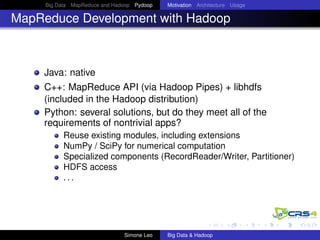 Big Data MapReduce and Hadoop Pydoop Motivation Architecture Usage
MapReduce Development with Hadoop
Java: native
C++: MapReduce API (via Hadoop Pipes) + libhdfs
(included in the Hadoop distribution)
Python: several solutions, but do they meet all of the
requirements of nontrivial apps?
Reuse existing modules, including extensions
NumPy / SciPy for numerical computation
Specialized components (RecordReader/Writer, Partitioner)
HDFS access
. . .
Simone Leo Big Data & Hadoop
 