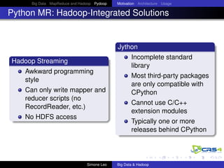 Big Data MapReduce and Hadoop Pydoop Motivation Architecture Usage
Python MR: Hadoop-Integrated Solutions
Hadoop Streaming
Awkward programming
style
Can only write mapper and
reducer scripts (no
RecordReader, etc.)
No HDFS access
Jython
Incomplete standard
library
Most third-party packages
are only compatible with
CPython
Cannot use C/C++
extension modules
Typically one or more
releases behind CPython
Simone Leo Big Data & Hadoop
 