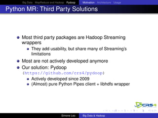 Big Data MapReduce and Hadoop Pydoop Motivation Architecture Usage
Python MR: Third Party Solutions
Most third party packages are Hadoop Streaming
wrappers
They add usability, but share many of Streaming’s
limitations
Most are not actively developed anymore
Our solution: Pydoop
(https://github.com/crs4/pydoop)
Actively developed since 2009
(Almost) pure Python Pipes client + libhdfs wrapper
Simone Leo Big Data & Hadoop
 