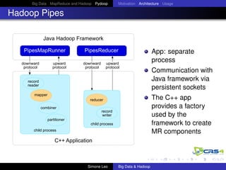 Big Data MapReduce and Hadoop Pydoop Motivation Architecture Usage
Hadoop Pipes
Java Hadoop Framework
PipesMapRunner PipesReducer
C++ Application
child process
record
writer
reducer
child process
record
reader
mapper
partitioner
combiner
downward
protocol
upward
protocol
downward
protocol
upward
protocol
App: separate
process
Communication with
Java framework via
persistent sockets
The C++ app
provides a factory
used by the
framework to create
MR components
Simone Leo Big Data & Hadoop
 