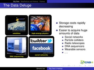 Big Data MapReduce and Hadoop Pydoop
The Data Deluge
sciencematters.berkeley.edu
satellites
upload.wikimedia.org
social networks
www.imagenes-bio.de
DNA sequencing
scienceblogs.com
high-energy physics
Storage costs rapidly
decreasing
Easier to acquire huge
amounts of data
Social networks
Particle colliders
Radio telescopes
DNA sequencers
Wearable sensors
. . .
Simone Leo Big Data & Hadoop
 
