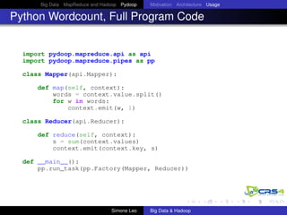 Big Data MapReduce and Hadoop Pydoop Motivation Architecture Usage
Python Wordcount, Full Program Code
import pydoop.mapreduce.api as api
import pydoop.mapreduce.pipes as pp
class Mapper(api.Mapper):
def map(self, context):
words = context.value.split()
for w in words:
context.emit(w, 1)
class Reducer(api.Reducer):
def reduce(self, context):
s = sum(context.values)
context.emit(context.key, s)
def __main__():
pp.run_task(pp.Factory(Mapper, Reducer))
Simone Leo Big Data & Hadoop
 