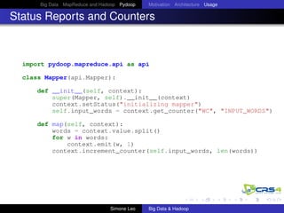 Big Data MapReduce and Hadoop Pydoop Motivation Architecture Usage
Status Reports and Counters
import pydoop.mapreduce.api as api
class Mapper(api.Mapper):
def __init__(self, context):
super(Mapper, self).__init__(context)
context.setStatus("initializing mapper")
self.input_words = context.get_counter("WC", "INPUT_WORDS")
def map(self, context):
words = context.value.split()
for w in words:
context.emit(w, 1)
context.increment_counter(self.input_words, len(words))
Simone Leo Big Data & Hadoop
 