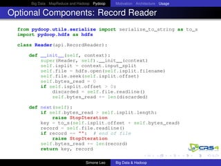 Big Data MapReduce and Hadoop Pydoop Motivation Architecture Usage
Optional Components: Record Reader
from pydoop.utils.serialize import serialize_to_string as to_s
import pydoop.hdfs as hdfs
class Reader(api.RecordReader):
def __init__(self, context):
super(Reader, self).__init__(context)
self.isplit = context.input_split
self.file = hdfs.open(self.isplit.filename)
self.file.seek(self.isplit.offset)
self.bytes_read = 0
if self.isplit.offset > 0:
discarded = self.file.readline()
self.bytes_read += len(discarded)
def next(self):
if self.bytes_read > self.isplit.length:
raise StopIteration
key = to_s(self.isplit.offset + self.bytes_read)
record = self.file.readline()
if record == "": # end of file
raise StopIteration
self.bytes_read += len(record)
return key, record
Simone Leo Big Data & Hadoop
 