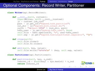 Big Data MapReduce and Hadoop Pydoop Motivation Architecture Usage
Optional Components: Record Writer, Partitioner
class Writer(api.RecordWriter):
def __init__(self, context):
super(Writer, self).__init__(context)
jc = context.job_conf
part = jc.get_int("mapred.task.partition")
out_dir = jc["mapred.work.output.dir"]
outfn = "%s/part-%05d" % (out_dir, part)
hdfs_user = jc.get("pydoop.hdfs.user", None)
self.file = hdfs.open(outfn, "w", user=hdfs_user)
self.sep = jc.get("mapred.textoutputformat.separator", "t")
def close(self):
self.file.close()
self.file.fs.close()
def emit(self, key, value):
self.file.write("%s%s%sn" % (key, self.sep, value))
class Partitioner(api.Partitioner):
def partition(self, key, n_red):
reducer_id = (hash(key) & sys.maxint) % n_red
return reducer_id
Simone Leo Big Data & Hadoop
 
