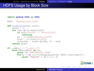 Big Data MapReduce and Hadoop Pydoop Motivation Architecture Usage
HDFS Usage by Block Size
import pydoop.hdfs as hdfs
ROOT = "pydoop_test_tree"
def usage_by_bs(fs, root):
stats = {}
for info in fs.walk(root):
if info["kind"] == "directory":
continue
bs = int(info["block_size"])
size = int(info["size"])
stats[bs] = stats.get(bs, 0) + size
return stats
if __name__ == "__main__":
with hdfs.hdfs() as fs:
print "BS (MB)tBYTES USED"
for k, v in sorted(usage_by_bs(fs, ROOT).iteritems()):
print "%dt%d" % (k/2**20, v)
Simone Leo Big Data & Hadoop
 