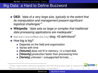 Big Data MapReduce and Hadoop Pydoop
Big Data: a Hard to Deﬁne Buzzword
OED: “data of a very large size, typically to the extent that
its manipulation and management present signiﬁcant
logistical challenges”1
Wikipedia: “data sets so large or complex that traditional
data processing applications are inadequate”
datascience@berkeley blog: 43 deﬁnitions2
How big is big?
Depends on the ﬁeld and organization
Varies with time
[Volume] does not ﬁt in memory / in a hard disk
[Velocity] production faster than processing time
[Variety] unknown / unsupported formats . . .
1
http://www.forbes.com/sites/gilpress/2013/06/18/big-data-news-a-revolution-indeed
2
http://datascience.berkeley.edu/what-is-big-data
Simone Leo Big Data & Hadoop
 