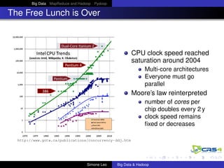 Big Data MapReduce and Hadoop Pydoop
The Free Lunch is Over
CPU clock speed reached
saturation around 2004
Multi-core architectures
Everyone must go
parallel
Moore’s law reinterpreted
number of cores per
chip doubles every 2 y
clock speed remains
ﬁxed or decreases
http://www.gotw.ca/publications/concurrency-ddj.htm
Simone Leo Big Data & Hadoop
 