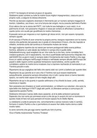 Il PATT ha bisogno di tornare al gioco di squadra.
Dobbiamo poter contare su tutte le nostre forze migliori impegnandoci, ciascuno per il
proprio ruolo, a seguire la stessa direzione.
Perchè se davvero vogliamo diventare il riferimento per un numero sempre maggiore di
trentini, l’obiettivo, sia chiaro, non è la fortuna dei singoli, ma la crescita dell’intero Partito.
Ecco allora che se la storia del PATT, con tutte le sue battaglie e i suoi valori, è un
patrimonio di tutti, non possiamo rifugiarci in essa per evitare di affrontare il presente o
usarla come uno scudo per giustificare le nostre mancanze.
Il passato serve per imparare a non ripetere gli stessi errori, non per essere riproposto
sempre uguale.
A chi accusa il Partito di aver smarrito la propria anima, bisogna rispondere con la nostra
visione che partendo dal passato sia in grado di interpretare il futuro, che dia risposte ai
cittadini, tenendo conto del continuo e incessante mutare dei tempi.
Se oggi vogliamo ripartire da noi stessi per tornare protagonisti della scena politica
trentina, abbiamo un solo ideale da mettere in campo che è quello della
Selbstbestimmung: quel scegliere da se’ che nulla ha a che fare, come vorrebbe farci
credere qualcuno, con il separatismo, ma che è quell’ideale dell’autonomia integrale che
dall’ASAR fino ai giorni nostri è sempre stato il fondamento del nostro Partito e che oggi
trova un valido sostegno nell’Euregio tirolese e nell’ideale sempre attuale dell’Europa dei
popoli e delle regioni contro qualsiasi tentazione nazionalistica, anche quelle che
vorrebbero vedere la nostra terra innalzare muri e barriere rischiando di tramutarla in un
Trentino piccolo e solo.
Ripartiamo da qui orgogliosi del fatto che siamo stati noi i primi a batterci per queste idee.
Ripartiamo da qui perchè se è vero che il Trentino non può essere totalmente
autosufficiente, possiamo sempre dimostrare che in tutti i campi dove ci hanno lasciato
spazio, noi siamo stati capaci di fare meglio degli altri.
Ripartiamo da qui e da quanto in queste settimane ci ha chiesto la base: unità, serietà,
coerenza e rispetto.
Non possiamo più chiedere ai nostri amministratori, ai militanti e ai volontari, che sono la
specialità che distingue il PATT dagli altri partiti, di difendere sempre e comunque chi
rappresenta questo Partito.
Dobbiamo ritrovare il senso dello stare assieme, al di là delle ambizioni personali.
Sapendo che non sono più ammessi errori e che da qui in avanti chi non si riconosce in
questo modo di fare non può pensare di trovare spazio fra le Stelle Alpine.
Lo dobbiamo a tutte le persone che, convintamente e senza ricevere nulla in cambio,
formano il nostro Partito e che ci permettono di essere fieri della nostra storia e delle
nostre radici.
Io sono convinto che già oggi siamo ripartiti più forti di prima.
Viva il Partito Autonomista Trentino Tirolese!
	
 