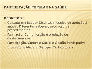 DESAFIOS :
1. Cuidado em Saúde- Distintos modelos de atenção à
saúde; Diferentes saberes; produção de
procedimentos
2. Formação, Comunicação e produção de
conhecimentos;
3. Participação, Controle Social e Gestão Participativa
4. Intersetorialidade e Diálogos Multiculturais
 