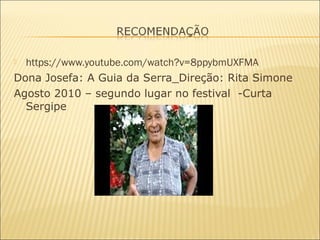  https://www.youtube.com/watch?v=8ppybmUXFMA
Dona Josefa: A Guia da Serra_Direção: Rita Simone
Agosto 2010 – segundo lugar no festival -Curta
Sergipe
 