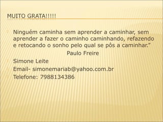  Ninguém caminha sem aprender a caminhar, sem
aprender a fazer o caminho caminhando, refazendo
e retocando o sonho pelo qual se pôs a caminhar.”
Paulo Freire
 Simone Leite
 Email- simonemariab@yahoo.com.br
 Telefone: 7988134386
 