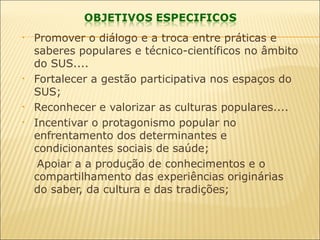 • Promover o diálogo e a troca entre práticas e
saberes populares e técnico-científicos no âmbito
do SUS....
• Fortalecer a gestão participativa nos espaços do
SUS;
• Reconhecer e valorizar as culturas populares....
• Incentivar o protagonismo popular no
enfrentamento dos determinantes e
condicionantes sociais de saúde;
Apoiar a a produção de conhecimentos e o
compartilhamento das experiências originárias
do saber, da cultura e das tradições;
 