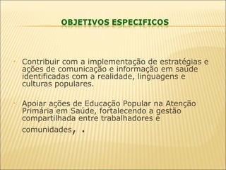  
• Contribuir com a implementação de estratégias e
ações de comunicação e informação em saúde
identificadas com a realidade, linguagens e
culturas populares.
• Apoiar ações de Educação Popular na Atenção
Primária em Saúde, fortalecendo a gestão
compartilhada entre trabalhadores e
comunidades, .
 