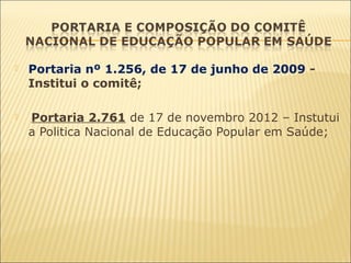  Portaria nº 1.256, de 17 de junho de 2009 -
Institui o comitê;
  Portaria 2.761 de 17 de novembro 2012 – Instutui
a Politica Nacional de Educação Popular em Saúde;
 