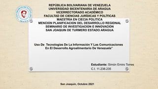 REPÚBLICA BOLIVARIANA DE VENEZUELA
UNIVERSIDAD BICENTENARIA DE ARAGUA
VICERRECTORADO ACADÉMICO
FACULTAD DE CIENCIAS JURÍDICAS Y POLÍTICAS
MAESTRIA EN CIECIA POLITICA
MENCION PLANIFICACION DEL DESARROLLO REGIONAL
SEMINARIO DE INVESTIGACION E INNOVACION
SAN JOAQUIN DE TURMERO ESTADO ARAGUA
Estudiante: Simón Emiro Torres
C.I. 11.238.235
San Joaquín, Octubre 2021
Uso De Tecnologías De La Información Y Las Comunicaciones
En El Desarrollo Agroalimentario De Venezuela”
 