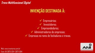 Trava Multifuncional Digital

                                      INVENÇÃO DESTINADA À:

                                               Empresários;
                                              Investidores;
                                            Empreendedores;
                                       Administradores de empresas;
                                   Empresas no ramo de fechaduras e travas.



Web: www.inventores.com.br
Fone: (11) 3873-3211/ 3672-5941
 