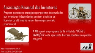 Associação Nacional dos Inventores
   Projetos inovadores, protegidos por patente, desenvolvidos
   por inventores independentes que tem o objetivo de
   licenciar ou até mesmo vender tecnologias ao meio
   empresarial.

                                  A ANI possui um programa de TV intitulado “IDÉIAS E
                                  INVENÇÕES” onde apresenta diversas novidades ao público
                                  em geral.

Web: www.inventores.com.br
Fone: (11) 3873-3211/ 3672-5941
 