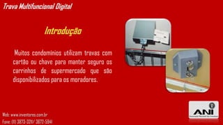 Trava Multifuncional Digital


                         Introdução

       Muitos condomínios utilizam travas com
      cartão ou chave para manter seguro os
      carrinhos de supermercado que são
      disponibilizados para os moradores.



Web: www.inventores.com.br
Fone: (11) 3873-3211/ 3672-5941
 