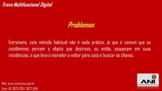 Trava Multifuncional Digital


                                   Problemas

     Entretanto, este método habitual não é nada prático, já que é comum que os
     condôminos percam o objeto que destrava, ou então, esquecem em suas
     residências, o que leva o morador a voltar para casa e buscar as chaves.




Web: www.inventores.com.br
Fone: (11) 3873-3211/ 3672-5941
 