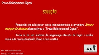 Trava Multifuncional Digital

                                    SOLUÇÃO

              Pensando em solucionar essas inconveniências, a inventora Simone
     Momjian de Menezes desenvolveu a “Trava Multifuncional Digital”.
              Trata-se de um sistema de segurança através de login e senha,
     assim não necessitando de chave e nem cartão.


Web: www.inventores.com.br
Fone: (11) 3873-3211/ 3672-5941
 
