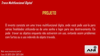Trava Multifuncional Digital


                                      PROJETO

     O invento consiste em uma trava multifuncional digita, onde você pode usá-la para
     várias finalidades utilizando-se de uma senha e login para seu destravamento. Ela
     pode travar os objetos enquanto não estiverem em uso, evitando assim problemas
     com furtos ou o uso indevido do objeto travado.



Web: www.inventores.com.br
Fone: (11) 3873-3211/ 3672-5941
 