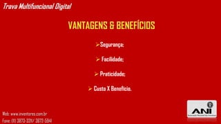 Trava Multifuncional Digital

                                  VANTAGENS & BENEFÍCIOS
                                         Segurança;

                                          Facilidade;

                                         Praticidade;

                                       Custo X Benefício.



Web: www.inventores.com.br
Fone: (11) 3873-3211/ 3672-5941
 