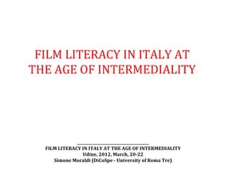 FILM LITERACY IN ITALY AT
THE AGE OF INTERMEDIALITY




              _______________________________________
  FILM LITERACY IN ITALY AT THE AGE OF INTERMEDIALITY
                 Udine, 2012, March, 20-22
     Simone Moraldi (DiCoSpe - University of Roma Tre)
 